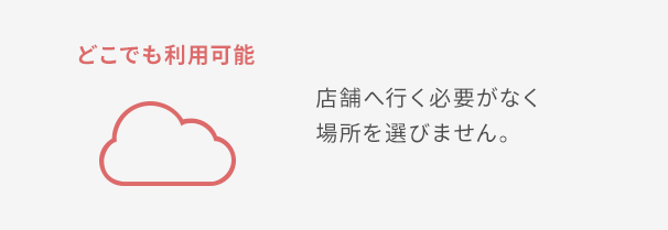 どこでも利用可能 店舗へ行く必要がなく場所を選びません。