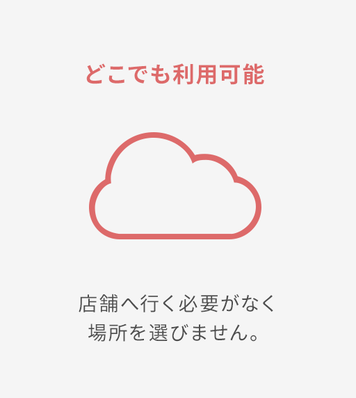 どこでも利用可能 店舗へ行く必要がなく場所を選びません。