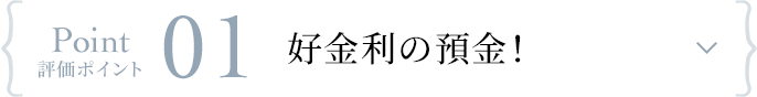 Point 評価ポイント 01 好金利の預金！