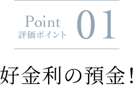 Point 評価ポイント 01 好金利の預金！に関する画像