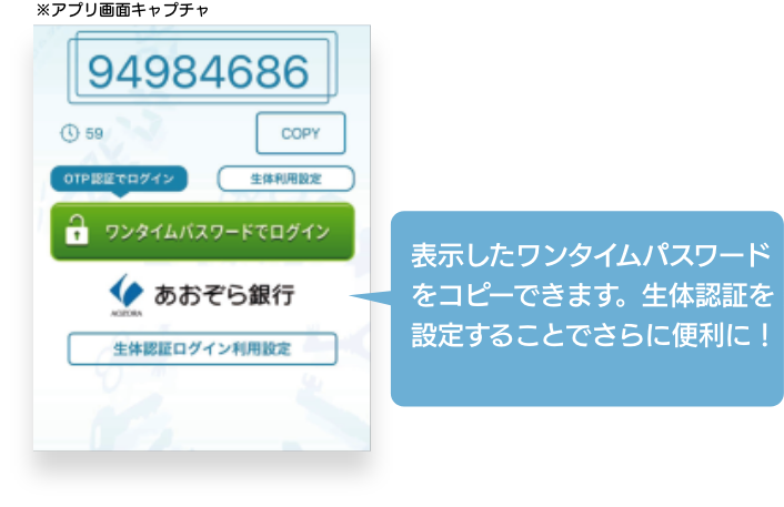 トークン表示名「あおぞら銀行」を登録したのち、8桁の「ワンタイムパスワード」が表示されていることを確認し、「ワンタイムパスワードでログイン」ボタンからインターネットバンキングにログインして下さい。