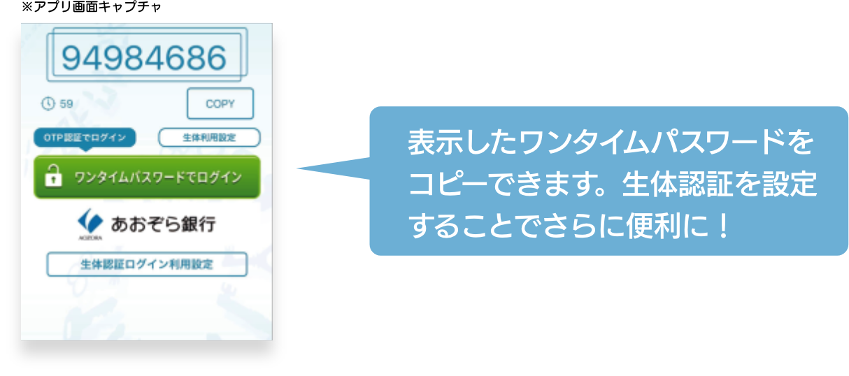 トークン表示名「あおぞら銀行」を登録したのち、8桁の「ワンタイムパスワード」が表示されていることを確認し、「ワンタイムパスワードでログイン」ボタンからインターネットバンキングにログインして下さい。