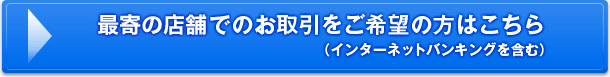 最寄の店舗でのお取引をご希望の方はこちら（インターネットバンキングを含む）