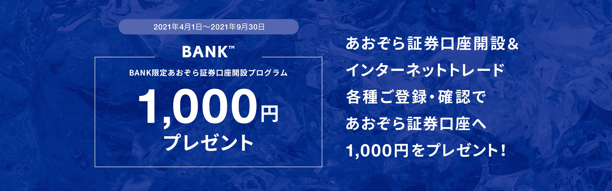 2021年4月1日〜2021年9月30日BANK限定あおぞら証券口座開設プログラム1,000円プレゼントあおぞら証券口座開設＆インターネットトレード各種ご登録・確認であおぞら証券口座へ1,000円をプレゼント！