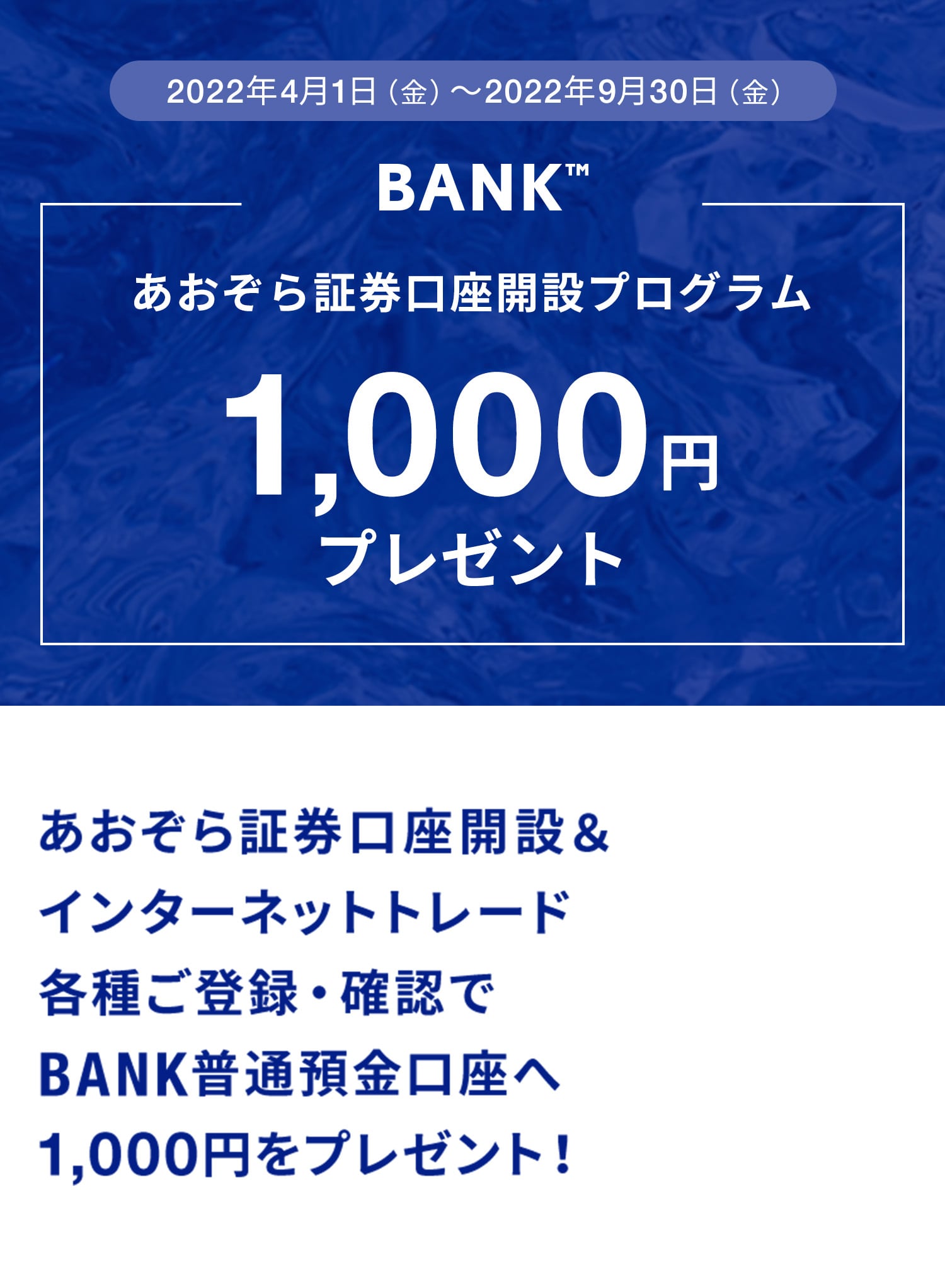 2021年10月1日（金）〜2022年3月31日（木）BANK限定あおぞら証券口座開設プログラム1,000円プレゼントあおぞら証券口座開設＆インターネットトレード各種ご登録・確認でBANK普通預金口座へ1,000円をプレゼント！