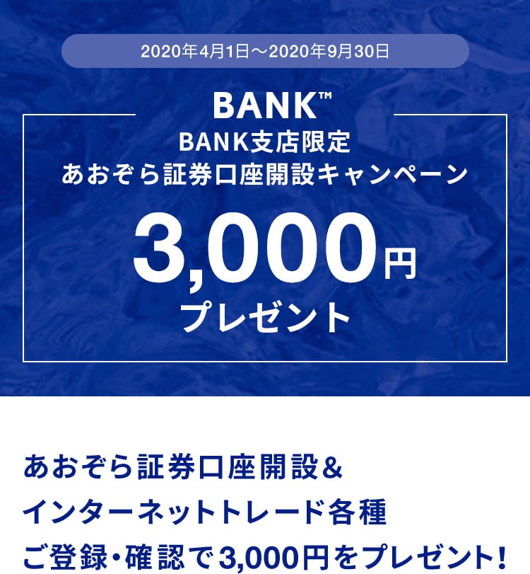 2020年4月1日〜2020年9月30日BANK支店限定あおぞら証券口座開設キャンペーン3,000円プレゼントあおぞら証券口座開設＆インターネットトレード各種ご登録・確認で3,000円をプレゼント！