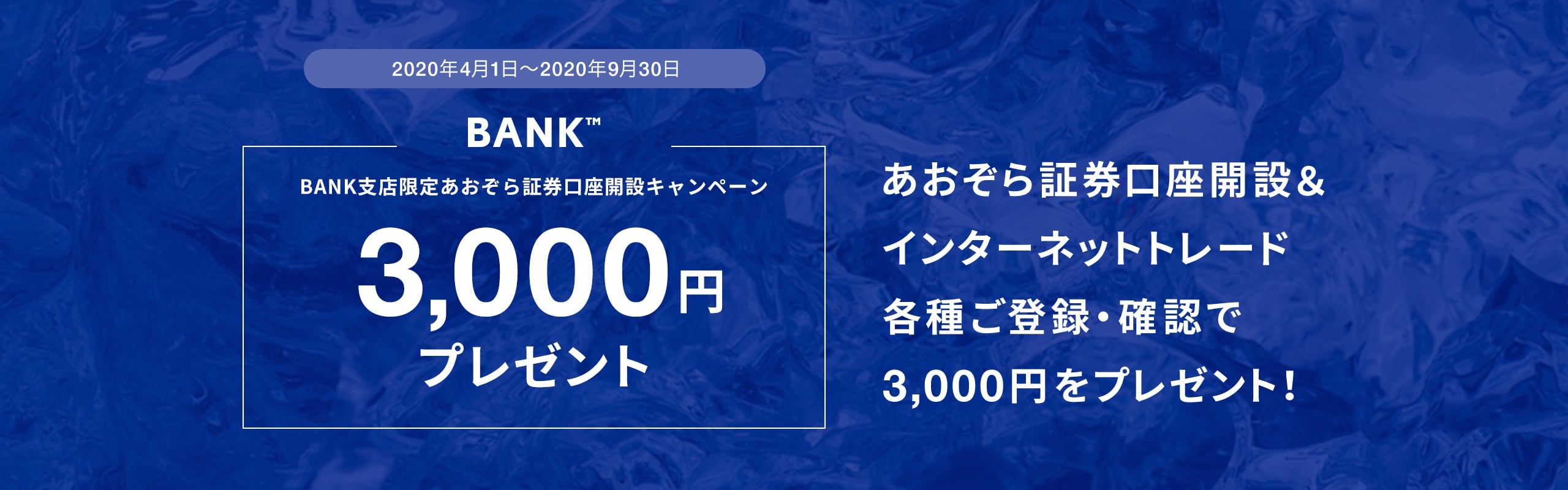 2020年4月1日〜2020年9月30日BANK支店限定あおぞら証券口座開設キャンペーン3,000円プレゼントあおぞら証券口座開設＆インターネットトレード各種ご登録・確認で3,000円をプレゼント！