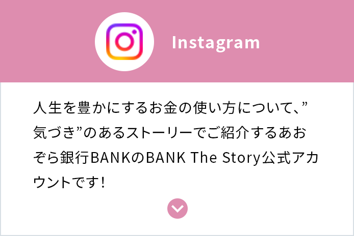 Instagram 人生を豊かにするお金の使い方について、”気づき”のあるストーリーでご紹介するあおぞら銀行BANKのBANK The Story