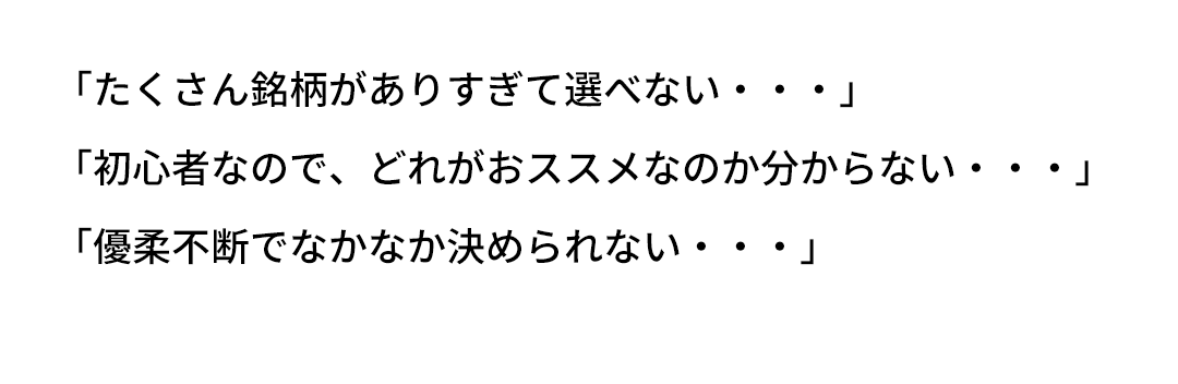 「たくさん銘柄がありすぎて選べない・・・」「初心者なので、どれがおススメなのか分からない・・・」「優柔不断でなかなか決められない・・・」