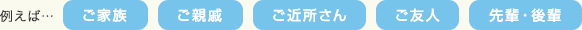 例えば…ご家族、ご親戚、ご近所さん、ご友人、先輩・後輩