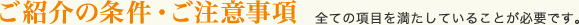 ご紹介の条件・ご注意事項。全ての項目を満たしていることが必要です。