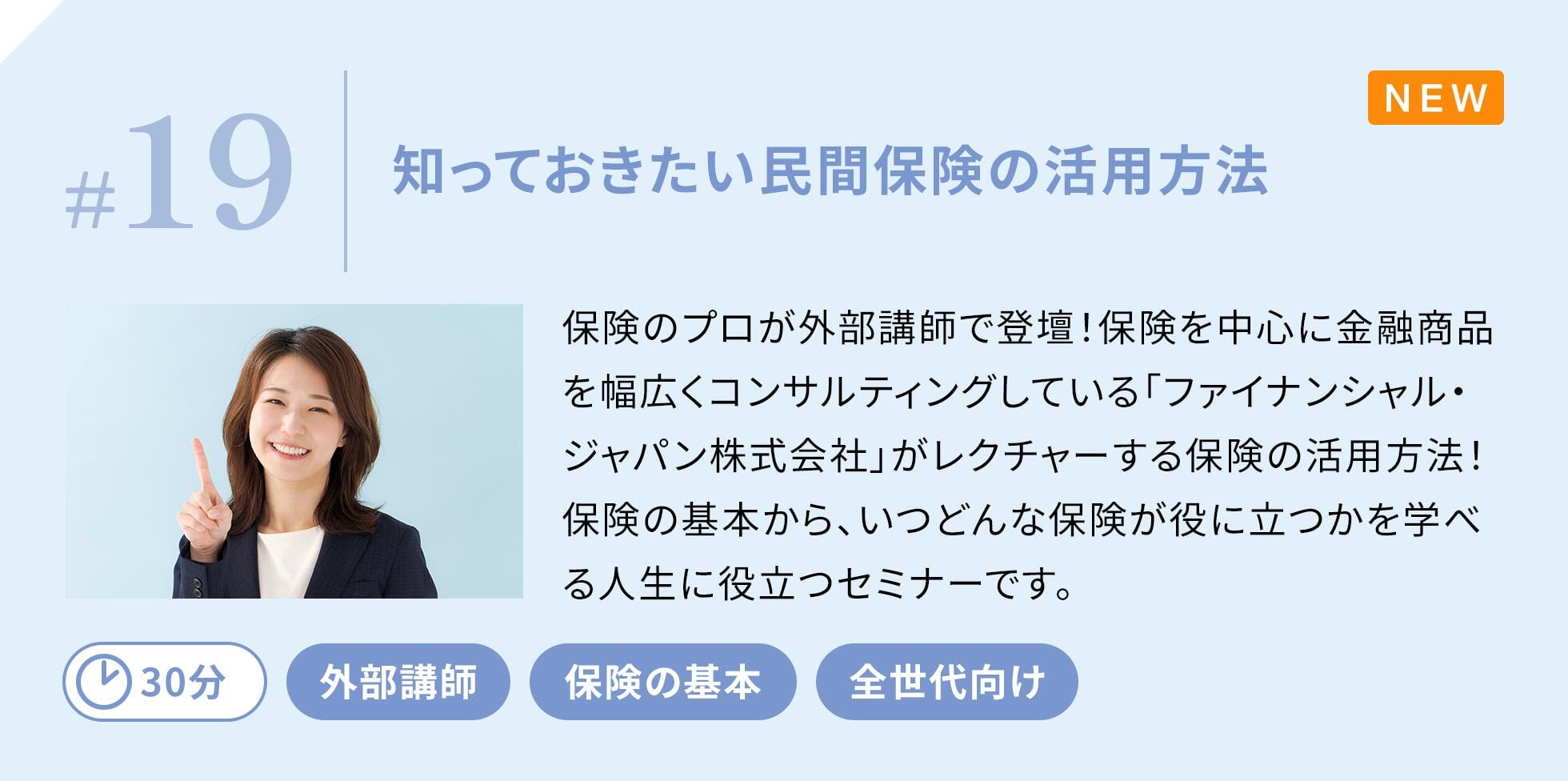 保険のプロが外部講師で登壇！保険を中心に金融商品を幅広くコンサルティングしている「ファイナンシャル・ジャパン株式会社」がレクチャーする保険の活用方法！保険の基本から、いつどんな保険が役に立つかを学べる人生に役立つセミナーです。