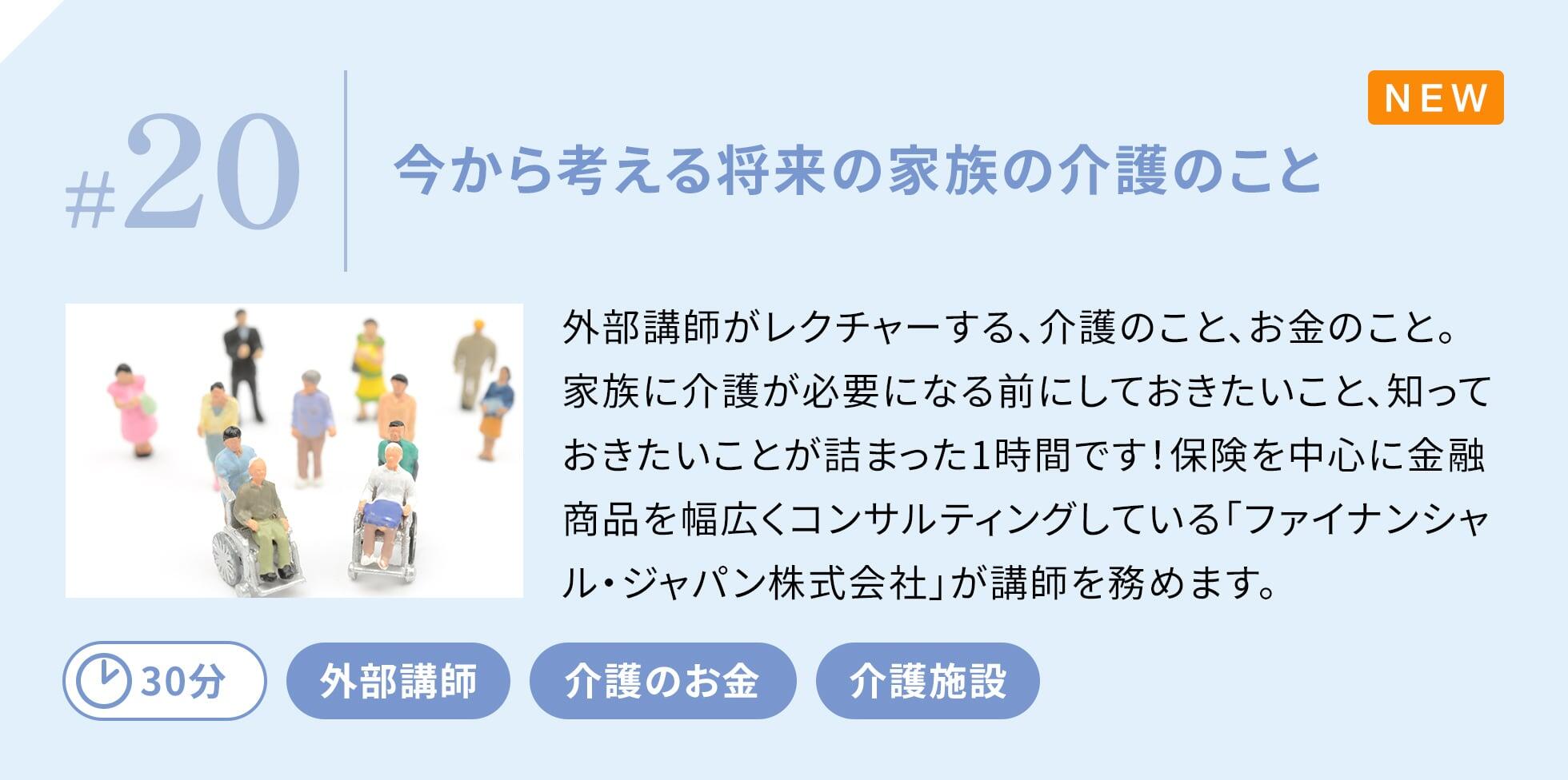 外部講師がレクチャーする、介護のこと、お金のこと。家族に介護が必要になる前にしておきたいこと、知っておきたいことが詰まった1時間です！保険を中心に金融商品を幅広くコンサルティングしている「ファイナンシャル・ジャパン株式会社」が講師を務めます。